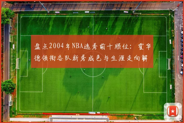 盘点2004年NBA选秀前十顺位：霍华德领衔各队新秀成色与生涯走向解析