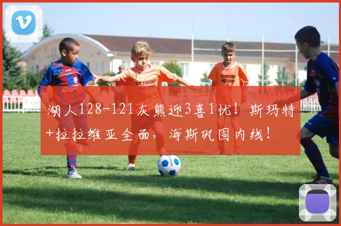 湖人128-121灰熊迎3喜1忧！斯玛特+拉拉维亚全面，海斯巩固内线！