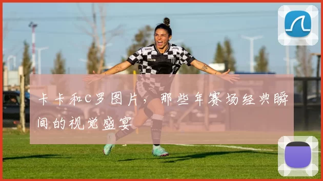 卡卡和c罗图片，那些年赛场经典瞬间的视觉盛宴