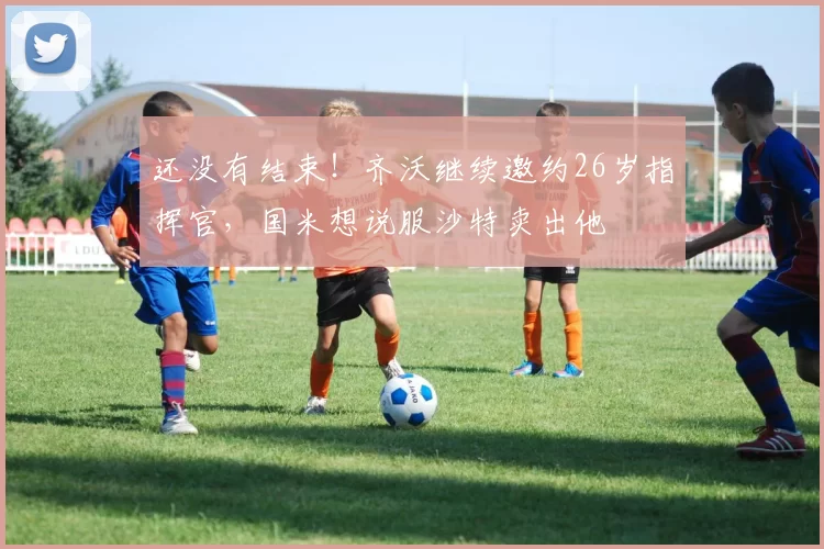 还没有结束！齐沃继续邀约26岁指挥官，国米想说服沙特卖出他