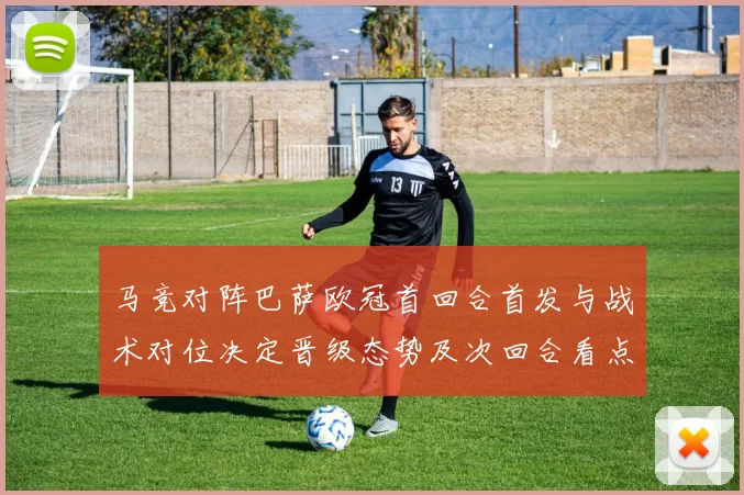 马竞对阵巴萨欧冠首回合首发与战术对位决定晋级态势及次回合看点