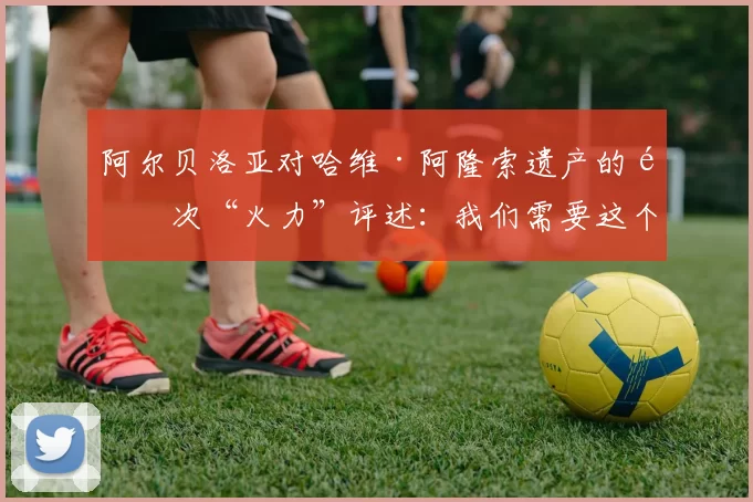 阿尔贝洛亚对哈维·阿隆索遗产的首次“火力”评述:我们需要这个