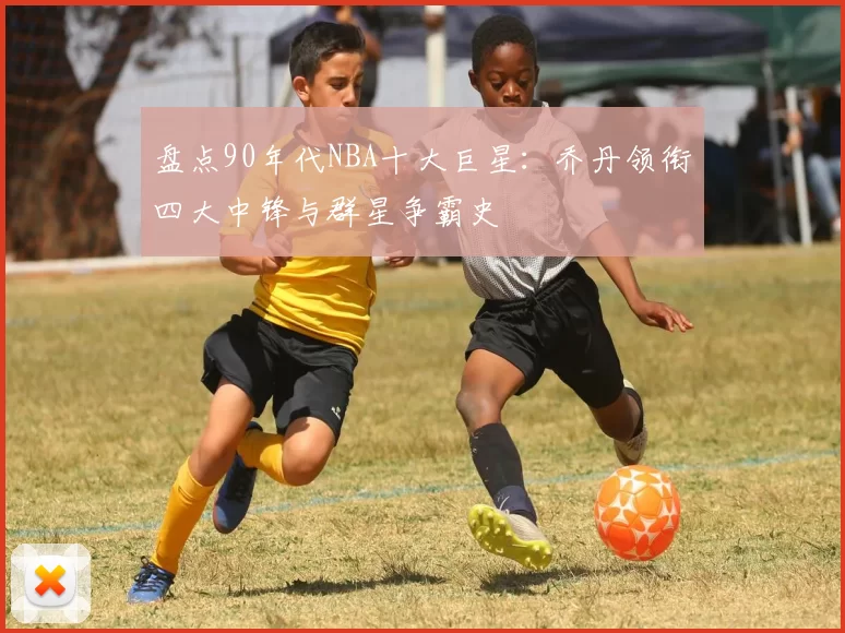 盘点90年代NBA十大巨星:乔丹领衔四大中锋与群星争霸史