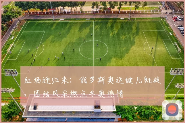 红场迎归来:俄罗斯奥运健儿凯旋,团结风采燃点冬奥热情