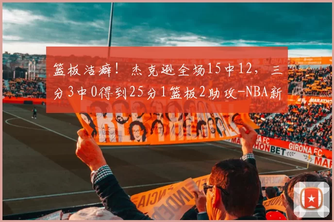 篮板洁癖！杰克逊全场15中12，三分3中0得到25分1篮板2助攻-NBA新闻