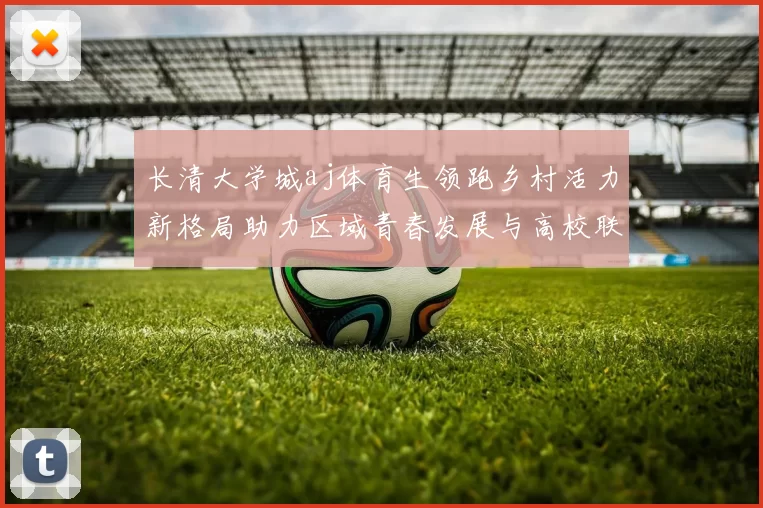 长清大学城aj体育生领跑乡村活力新格局助力区域青春发展与高校联动