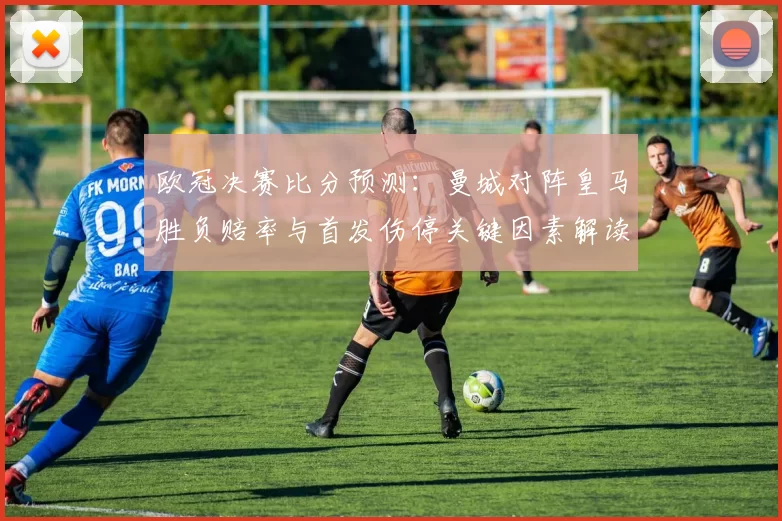 欧冠决赛比分预测：曼城对阵皇马胜负赔率与首发伤停关键因素解读