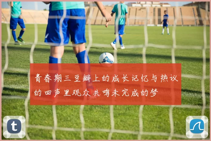 青春期三豆瓣上的成长记忆与热议的回声里观众共鸣未完成的梦