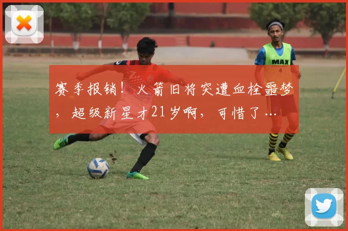 赛季报销!火箭旧将突遭血栓噩梦,超级新星才21岁啊,可惜了…