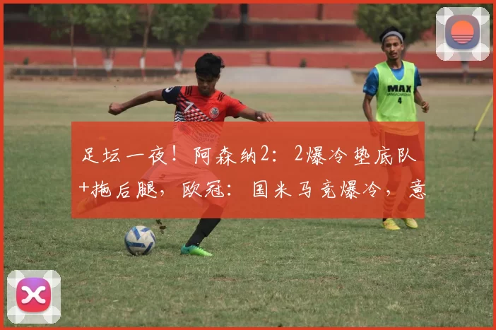 足坛一夜！阿森纳2：2爆冷垫底队+拖后腿，欧冠：国米马竞爆冷，意甲拉胯_比赛_马德里竞技_曼城