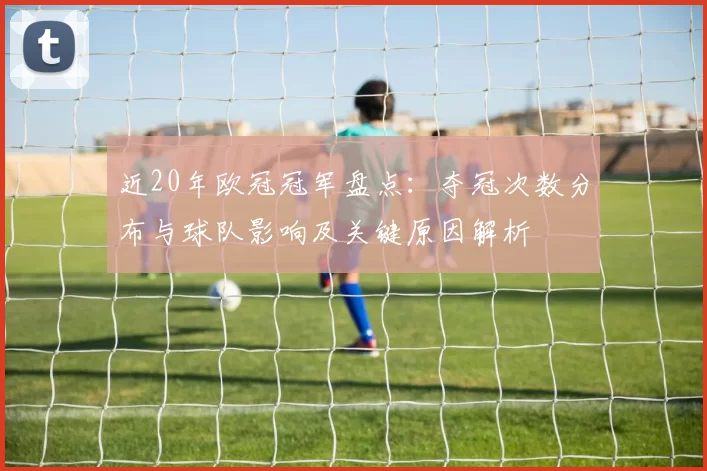 近20年欧冠冠军盘点：夺冠次数分布与球队影响及关键原因解析