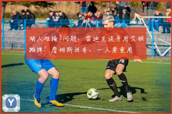 湖人难掩3问题，雷迪克谈弃用艾顿摊牌！詹姆斯该夸，一人要重用