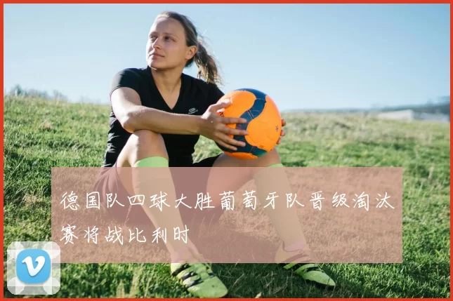 德国队四球大胜葡萄牙队晋级淘汰赛将战比利时