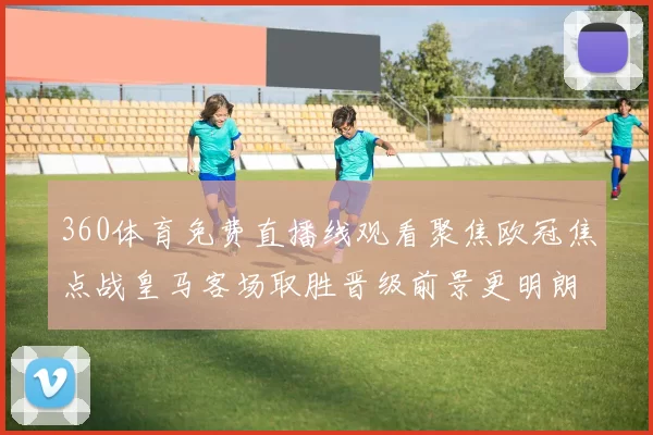 360体育免费直播线观看聚焦欧冠焦点战皇马客场取胜晋级前景更明朗