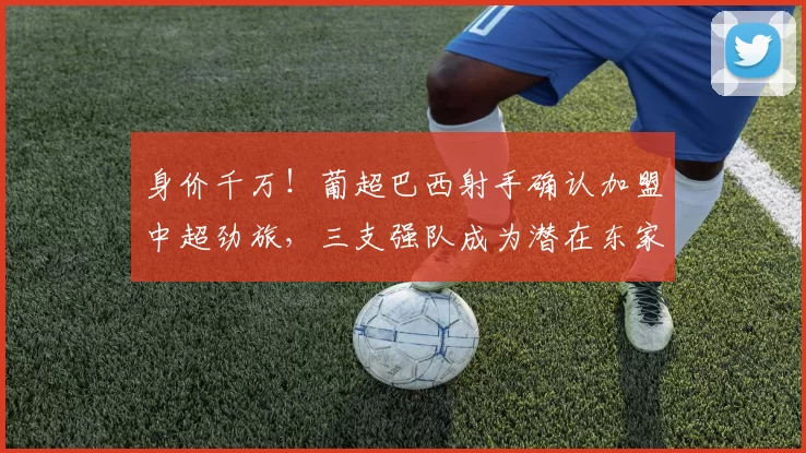 身价千万！葡超巴西射手确认加盟中超劲旅，三支强队成为潜在东家_吉列尔梅_莫雷伦斯_本赛季