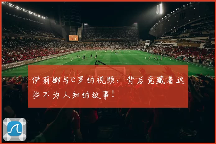 伊莉娜与c罗的视频,背后竟藏着这些不为人知的故事!
