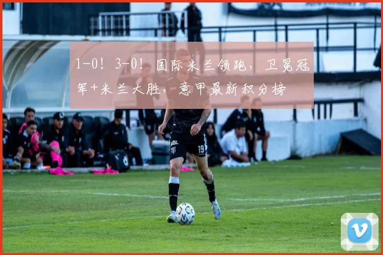 1-0！3-0！国际米兰领跑，卫冕冠军+米兰大胜，意甲最新积分榜