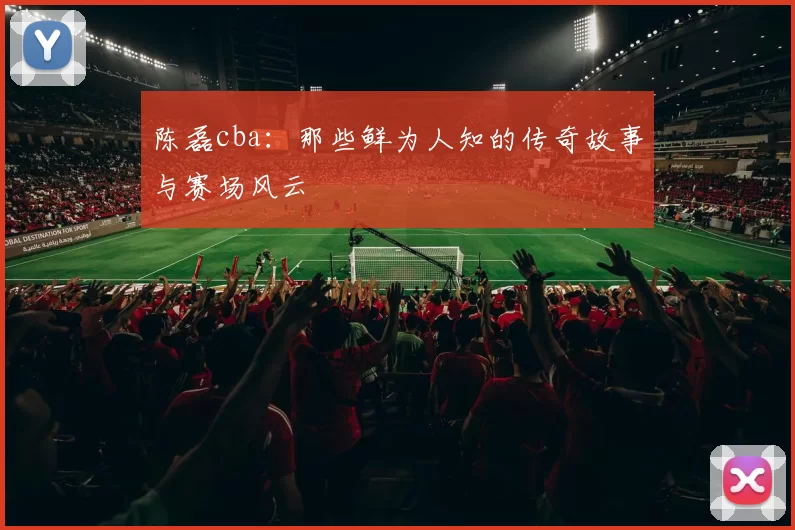 陈磊cba：那些鲜为人知的传奇故事与赛场风云
