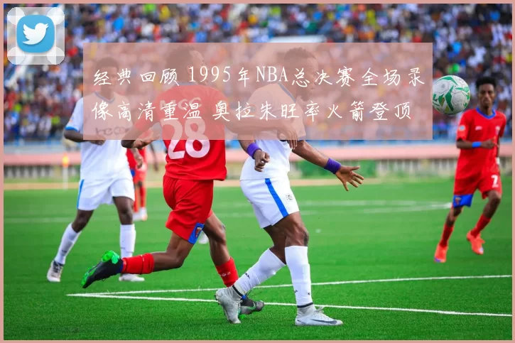 经典回顾 1995年NBA总决赛全场录像高清重温 奥拉朱旺率火箭登顶