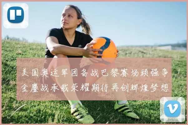 美国奥运军团备战巴黎赛场顽强争金鏖战承载荣耀期待再创辉煌梦想