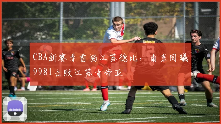 CBA新赛季首场江苏德比,南京同曦9981击败江苏肯帝亚