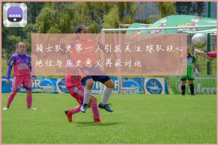 骑士队史第一人引发关注 球队核心地位与历史意义再获讨论