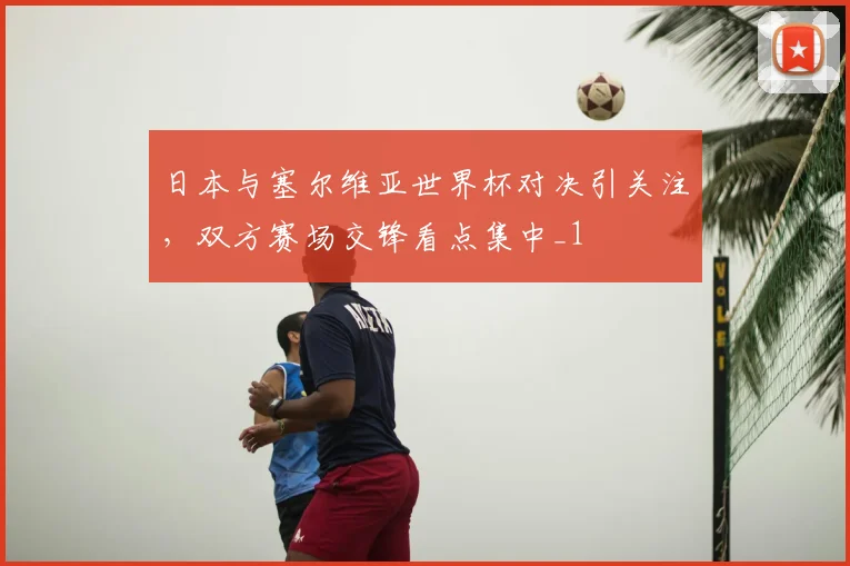 日本与塞尔维亚世界杯对决引关注,双方赛场交锋看点集中_1