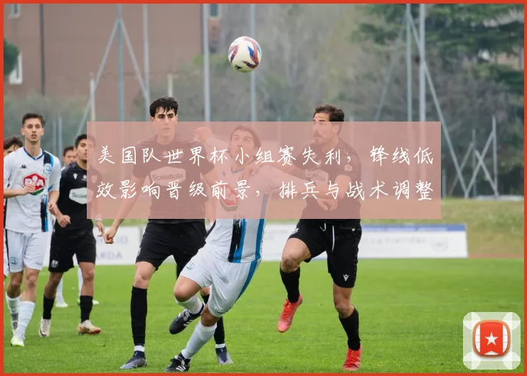 美国队世界杯小组赛失利，锋线低效影响晋级前景，排兵与战术调整成关键