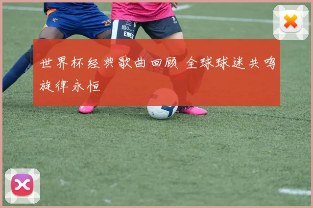 世界杯经典歌曲回顾 全球球迷共鸣旋律永恒