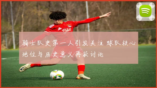 骑士队史第一人引发关注 球队核心地位与历史意义再获讨论