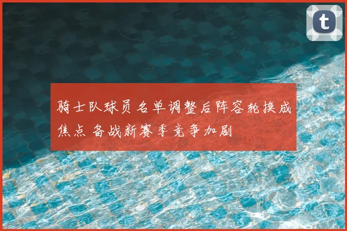 骑士队球员名单调整后阵容轮换成焦点 备战新赛季竞争加剧