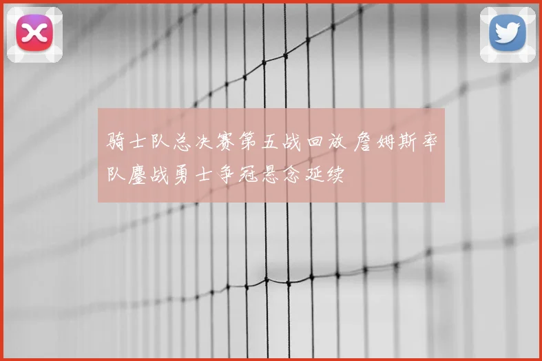 骑士队总决赛第五战回放 詹姆斯率队鏖战勇士争冠悬念延续