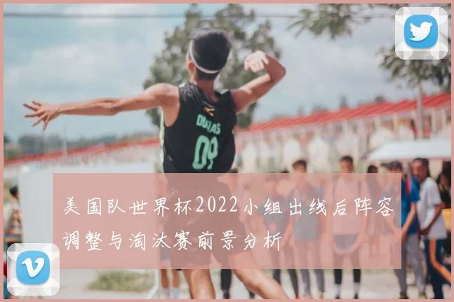 美国队世界杯2022小组出线后阵容调整与淘汰赛前景分析