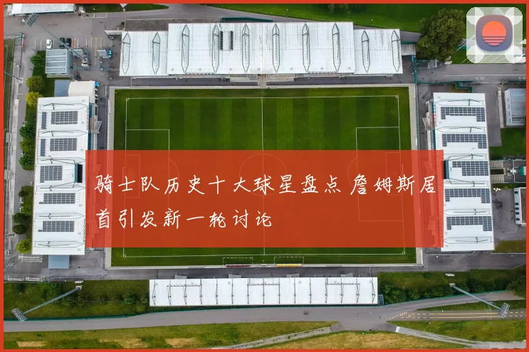 骑士队历史十大球星盘点 詹姆斯居首引发新一轮讨论