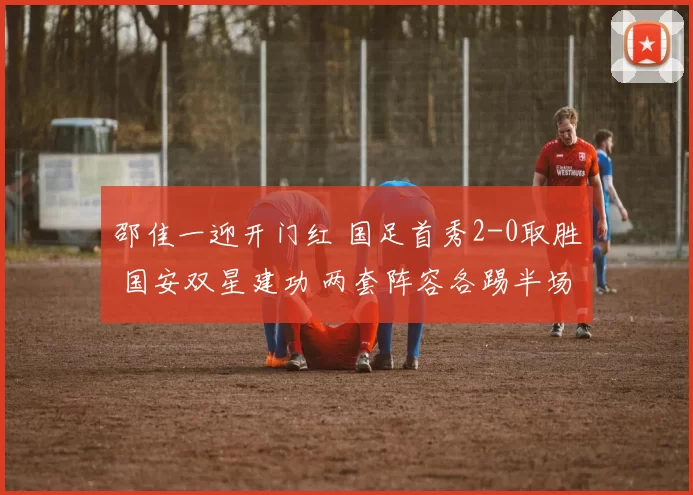 邵佳一迎开门红 国足首秀2-0取胜 国安双星建功 两套阵容各踢半场