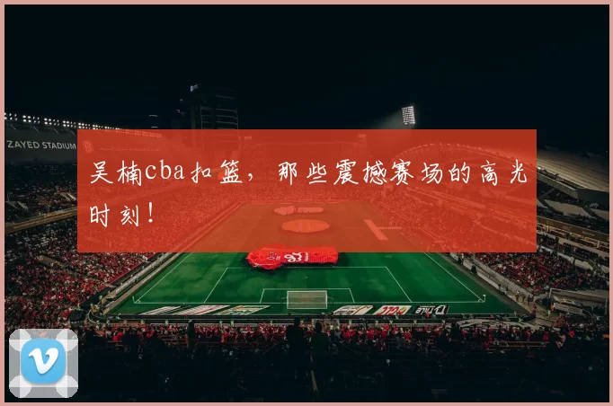 吴楠cba扣篮,那些震撼赛场的高光时刻!