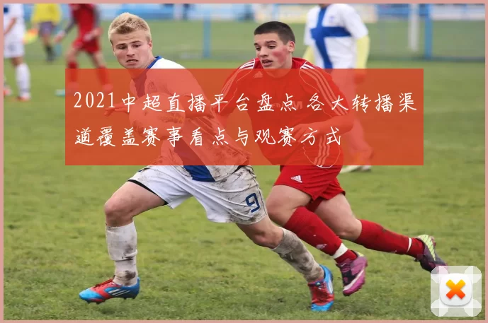 2021中超直播平台盘点 各大转播渠道覆盖赛事看点与观赛方式