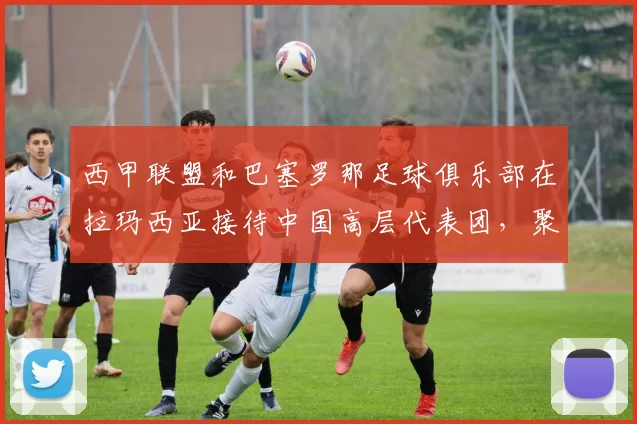 西甲联盟和巴塞罗那足球俱乐部在拉玛西亚接待中国高层代表团,聚焦青训体系的成功经验_球员