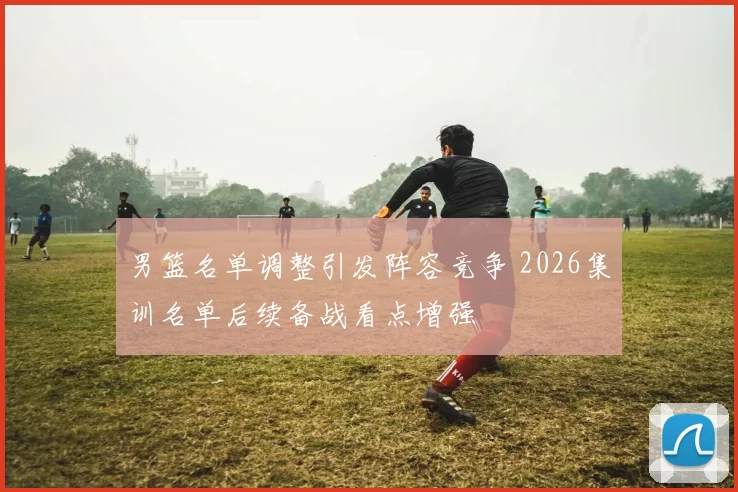 男篮名单调整引发阵容竞争 2026集训名单后续备战看点增强