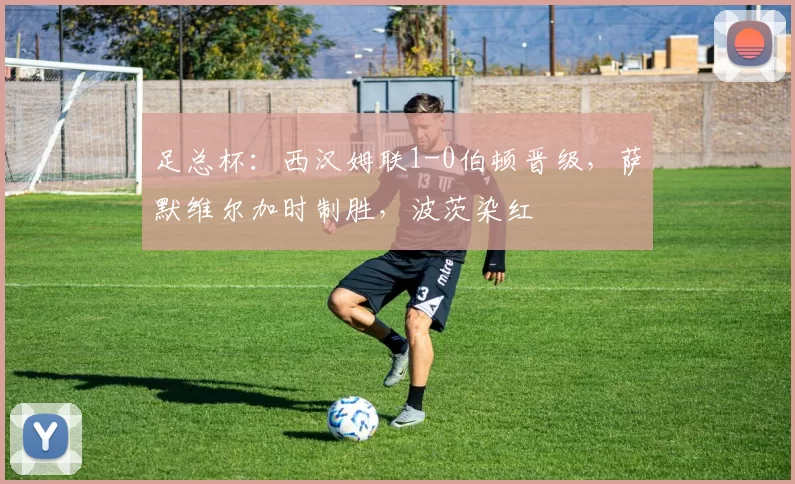 足总杯:西汉姆联1-0伯顿晋级,萨默维尔加时制胜,波茨染红