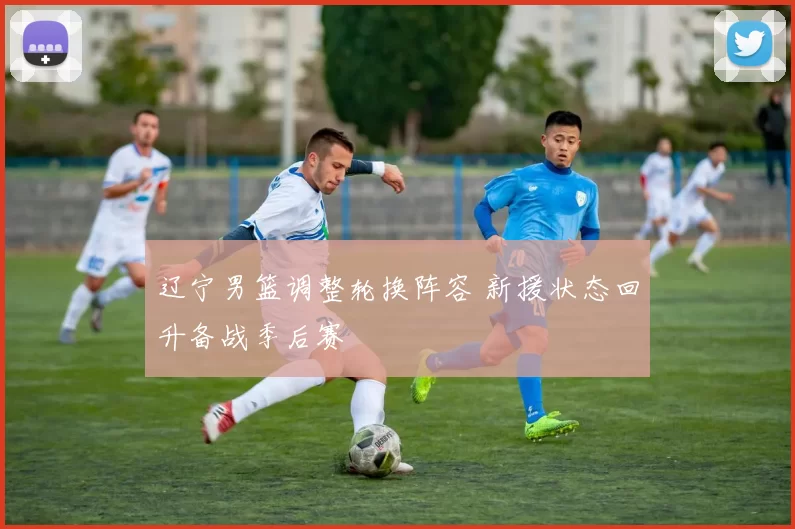 辽宁男篮调整轮换阵容 新援状态回升备战季后赛