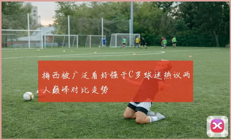 梅西被广泛看好强于C罗球迷热议两人巅峰对比走势