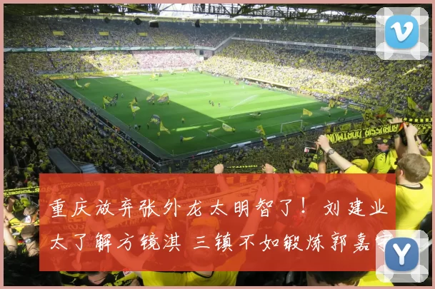 重庆放弃张外龙太明智了！刘建业太了解方镜淇 三镇不如锻炼郭嘉宇