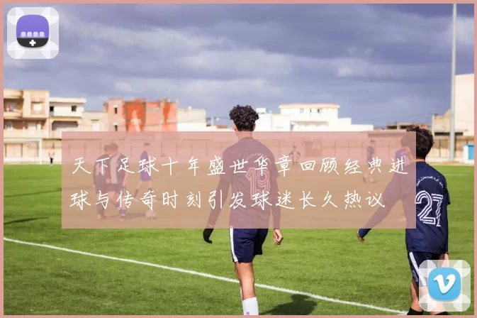天下足球十年盛世华章回顾经典进球与传奇时刻引发球迷长久热议