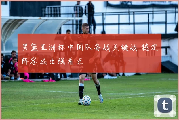 男篮亚洲杯中国队备战关键战 稳定阵容成出线看点