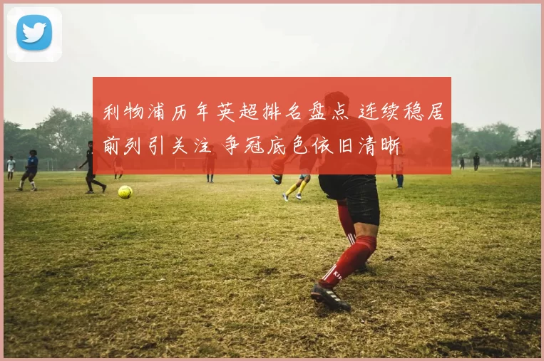 利物浦历年英超排名盘点 连续稳居前列引关注 争冠底色依旧清晰