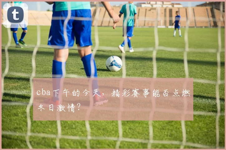 cba下午的今天,精彩赛事能否点燃冬日激情?