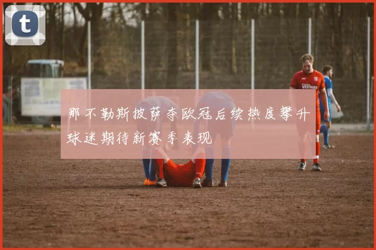 那不勒斯披萨夺欧冠后续热度攀升球迷期待新赛季表现