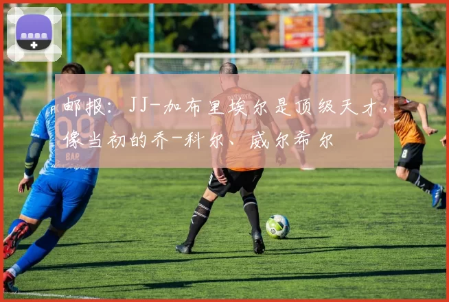 邮报:JJ-加布里埃尔是顶级天才,像当初的乔-科尔、威尔希尔