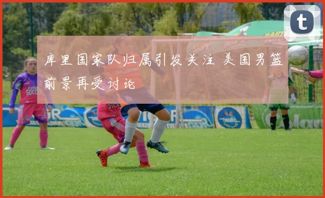 库里国家队归属引发关注 美国男篮前景再受讨论